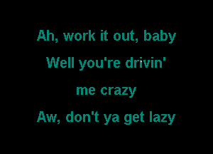 Ah, work it out, baby
Well you're drivin'

me crazy

Aw, don't ya get lazy