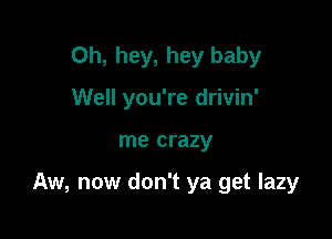 0h, hey, hey baby
Well you're drivin'

me crazy

Aw, now don't ya get lazy