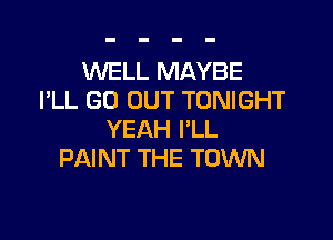 WELL MAYBE
I'LL GO OUT TONIGHT

YEAH PLL
PAINT THE TOWN