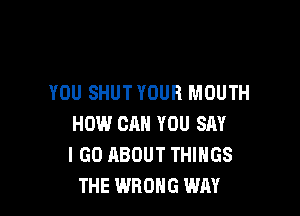 YOU SHUTYOUH MOUTH

HOW CAN YOU SAY
I GO ABOUT THINGS
THE WRONG WAY