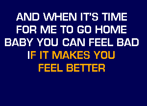 AND WHEN ITS TIME
FOR ME TO GO HOME
BABY YOU CAN FEEL BAD
IF IT MAKES YOU
FEEL BETTER