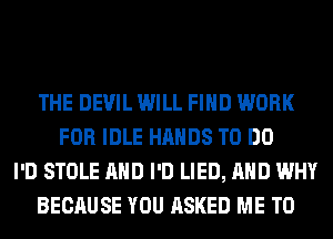 THE DEVIL WILL FIND WORK
FOR IDLE HANDS TO DO
I'D STOLE AND I'D LIED, AND WHY
BECAUSE YOU ASKED ME TO