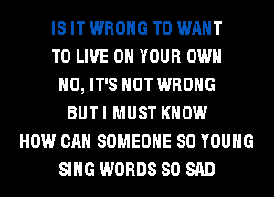 IS IT WRONG T0 WANT
TO LIVE ON YOUR OWN
H0, IT'S NOT WRONG
BUTI MUST KNOW
HOW CAN SOMEONE SO YOUNG
SING WORDS SO SAD