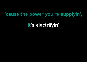 'cause the power you're supplyin',

it's electrifyin'