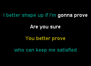 I better shape up if I'm gonna prove

Are you sure
You better prove

who can keep me satisfied