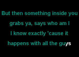 But then something inside you
grabs ya, says who am I
I know exactly 'cause it

happens with all the guys