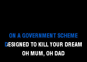 ON A GOVERNMENT SCHEME
DESIGNED TO KILL YOUR DREAM
0H MUM, 0H DAD