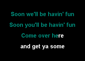 Soon we'll be havin' fun

Soon you'll be havin' fun

Come over here

and get ya some