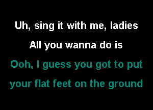 Uh, sing it with me, ladies
All you wanna do is
Ooh, I guess you got to put

your flat feet on the ground