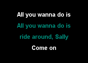 All you wanna do is

All you wanna do is

ride around, Sally

Come on