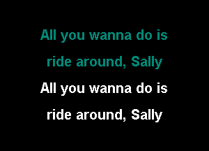 All you wanna do is
ride around, Sally

All you wanna do is

ride around, Sally