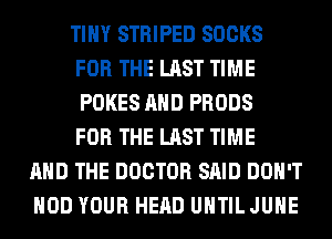 TINY STRIPED SOCKS
FOR THE LAST TIME
POKES AND PRODS
FOR THE LAST TIME

AND THE DOCTOR SAID DON'T
HOD YOUR HEAD UNTIL JUHE