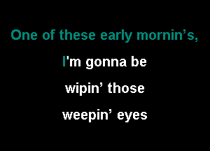 One of these early mornin,s,

I'm gonna be
wipiw those

weepiw eyes