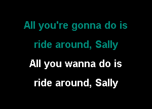 All you're gonna do is
ride around, Sally

All you wanna do is

ride around, Sally