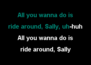 All you wanna do is
ride around, Sally, uh-huh

All you wanna do is

ride around, Sally