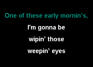 One of these early mornin,s,

I'm gonna be
wipiw those

weepiw eyes