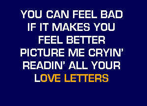 YOU CAN FEEL BAD
IF IT MAKES YOU
FEEL BETTER
PICTURE ME CRYIM
READIN' ALL YOUR
LOVE LETTERS