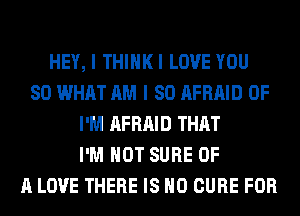 HEY, I THIHKI LOVE YOU
SO WHAT AM I SO AFRAID 0F
I'M AFRAID THAT
I'M NOT SURE OF
A LOVE THERE IS NO CURE FOR