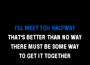 I'LL MEET YOU HALFWAY
THAT'S BETTER THAN NO WAY
THERE MUST BE SOME WAY
TO GET IT TOGETHER