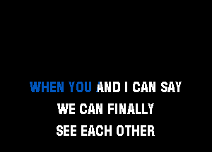 WHEN YOU AND I CAN SAY
WE CAN FIHMUf
SEE EACH OTHER