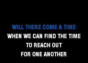 WILL THERE COME A TIME
WHEN WE CAN FIND THE TIME
TO REACH OUT
FOR ONE ANOTHER