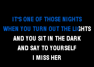 IT'S ONE OF THOSE NIGHTS
WHEN YOU TURN OUT THE LIGHTS
AND YOU SIT IN THE DARK
AND SAY T0 YOURSELF
I MISS HER