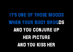 IT'S ONE OF THOSE MOODS
WHEN YOUR BODY BROODS
AND YOU COHJURE UP
HER PICTURE
AND YOU KISS HER