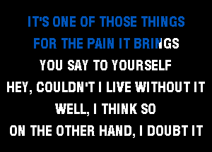 IT'S ONE OF THOSE THINGS
FOR THE PAIN IT BRINGS
YOU SAY T0 YOURSELF
HEY, COULDN'T I LIVE WITHOUT IT
WELL, I THINK 80
ON THE OTHER HAND, I DOUBT IT