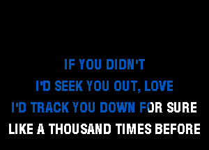 IF YOU DIDN'T
I'D SEEK YOU OUT, LOVE
I'D TRACK YOU DOWN FOR SURE
LIKE A THOUSAND TIMES BEFORE