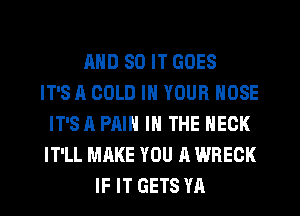 AND SO IT GOES
IT'S A GOLD IN YOUR NOSE
IT'SA PAIN IN THE NECK
IT'LL MAKE YOU A WREGK
IF IT GETS YA