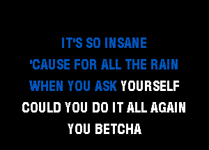 IT'S SO INSANE
'CAUSE FOR ALL THE RAIN
WHEN YOU ASK YOURSELF

COULD YOU DO IT ALL AGAIN
YOU BETCHA