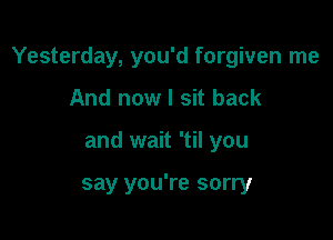 Yesterday, you'd forgiven me

And now I sit back
and wait 'til you

say you're sorry