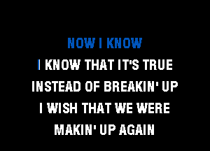 HOWI KNOW
I KN 0W THAT IT'S TRUE
INSTEAD OF BREAKIN' UP
I WISH THAT WE WERE
MAKIH' UP AGAIN