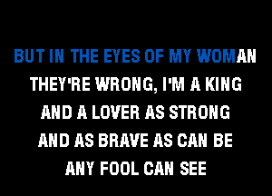 BUT IN THE EYES OF MY WOMAN
THEY'RE WRONG, I'M A KING
AND A LOVER AS STRONG
AND AS BRAVE AS CAN BE
ANY FOOL CAN SEE