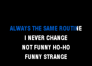 ALWAYS THE SAME ROUTINE
I NEVER CHANGE
HOT FUHHY HO-HO
FUHHY STRANGE