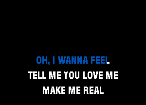 OH, I WANNA FEEL
TELL ME YOU LOVE ME
MAKE ME REAL