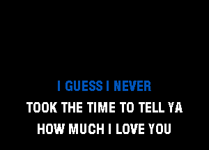 I GUESS! NEVER
TOOK THE TIME TO TELL YA
HOW MUCH I LOVE YOU