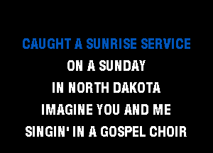 CAUGHT A SUNRISE SERVICE
0 A SUNDAY
IN NORTH DAKOTA
IMAGINE YOU AND ME
SIHGIH' IN A GOSPEL CHOIR