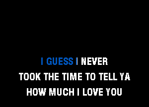 I GUESS! NEVER
TOOK THE TIME TO TELL YA
HOW MUCH I LOVE YOU