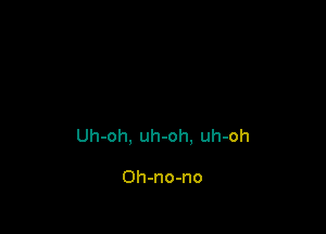 Uh-oh, uh-oh. uh-oh

Oh-no-no