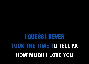 I GUESS! NEVER
TOOK THE TIME TO TELL YA
HOW MUCH I LOVE YOU