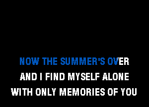 HOW THE SUMMER'S OVER
AND I FIND MYSELF ALONE
WITH ONLY MEMORIES OF YOU