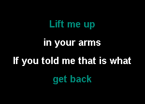 Lift me up

in your arms

If you told me that is what

get back