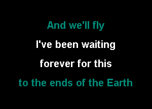 And we'll fly

I've been waiting
forever for this
to the ends of the Earth