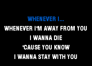 WHEHEVER l...
WHEHEVER I'M AWAY FROM YOU
I WANNA DIE
'CAUSE YOU KNOW
I WANNA STAY WITH YOU