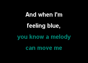 And when I'm

feeling blue,

you know a melody

can move me