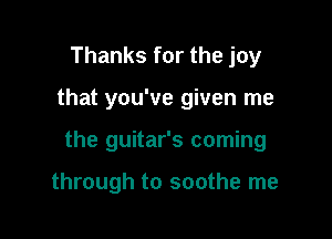 Thanks for the joy

that you've given me

the guitar's coming

through to soothe me
