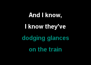And I know,

I know they've

dodging glances

on the train