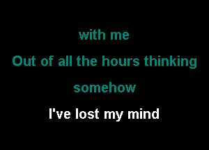 with me
Out of all the hours thinking

somehow

I've lost my mind