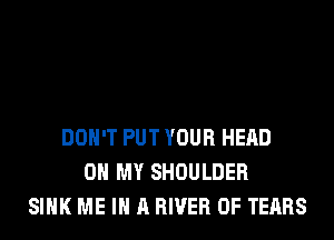 DON'T PUT YOUR HEAD
OH MY SHOULDER
SINK ME IN A RIVER 0F TEARS